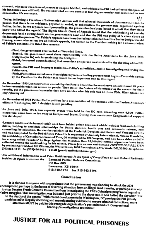 Today, fotloving » Freedom of Informa proven that thes I o svidence, Pellar.In fact,In 6v0 aepalo court proceedings, the prosecotion has bout reed i o whe Mlled he ogsta” Th Elghh G Caurt of Apesi found het e el documents cast» iong dewb on the gorernments care’ i it (he FB1 was sl ol s the lnveigaive proceas. Vet Pellers appens have be age.Co  Haaney, s man who sai on two f wrten to the Presidant asking or & commoranon of Pelers sentence. Ho fn  overnments argument ageine  “Firt, he guvernment overrescied ot Wounded Knes.  ~Secoud, the gurcnment must shace repomsbliy widh the i  BeeghC o le) rel . scainiog the Roeghter  “Third, th record permmden () et m o, v PO wed Imprope  Palller case.  extradition..and In Investigating and trying i  e slghicen ears..x healing process must hegin, Case would e raporiant i I  An November of 1993 Peler Bt office in Washinglon, DC. A dec  o for  commution of hs enter  nce wth the Pardon Attorneys W pend  An June and July. 1994, two separais svenis wers hld In the DG iPportre, som from as or away sa En s devsloped.  i work from hebind prison e, work which Inchudes hips for Nive  i schol counscling or addiciion. He w And e  o ignaiures hava hren Join wt now and damand JUSTICE FOR PELTIER 1600 Pennugivania Ave, o  (proidentGuehiishouss,go  <olicted srown aaking fo M e by coniaeing President Dll Clntan, i (Q0IMSEAINI fan (0IUS62461 o  o wddllonal Information rend Peter Maiihleases’s In the i of Csy Inchdent At O or comiactthe - Laonard Pelier Defansst Commtucs PO Box 583 Lawrance, KS 66044 9188425774 tax 9138425796  Conclusion  1tis ovious 10 amyone with  conseence that he government vas plannin o atack the AD encampment. pechap i th hoes o veing oo an s g0  o perhaps a1 3 way 15 top Senato Frank Chrch’s Commilie roc investgating he FBF’s Coniloo peograe i sepac v  o thedeaths o the agenta” Wih ecentdevelopmentsin Washingion. DC proving the £31 sy participated n liegaly  attention MUST be paid to his renegade organizations past miscomdet  JUSTICE FOR ALL POLITICAL PRISONERS 